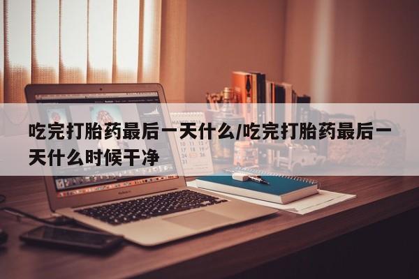 私人卖流产药的联系方式吃完打胎药最后一天什么/吃完打胎药最后一天什么时候干净