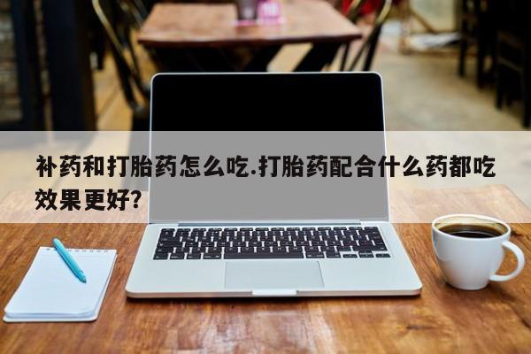 私人卖流产药的联系方式补药和打胎药怎么吃.打胎药配合什么药都吃效果更好？