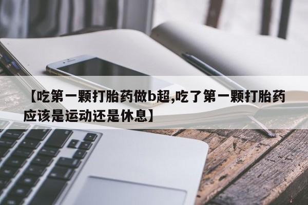私人卖流产药的联系方式【吃第一颗打胎药做b超,吃了第一颗打胎药应该是运动还是休息】