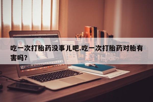 私人卖流产药的联系方式吃一次打胎药没事儿吧.吃一次打胎药对胎有害吗？